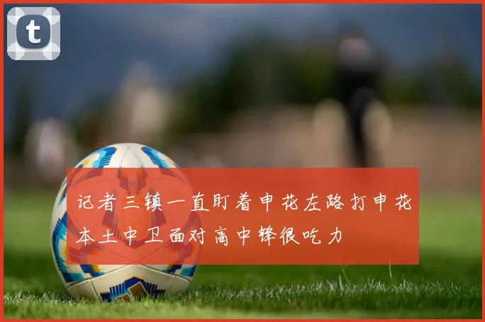 记者三镇一直盯着申花左路打申花本土中卫面对高中锋很吃力
